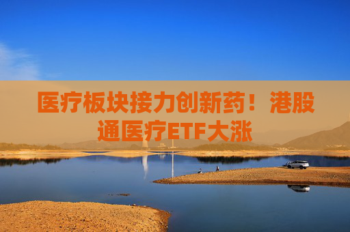 医疗板块接力创新药！港股通医疗ETF大涨
