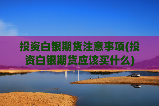 投资白银期货注意事项(投资白银期货应该买什么)
