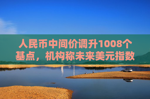 人民币中间价调升1008个基点，机构称未来美元指数大幅上行空间或有限