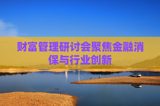 财富管理研讨会聚焦金融消保与行业创新