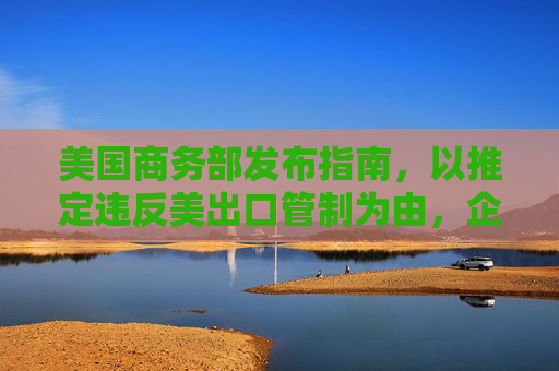 美国商务部发布指南，以推定违反美出口管制为由，企图禁用中国先进计算芯片。