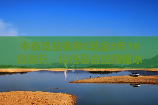 中泰双益债券C基金8月18日发行，拟任基金经理程冰、商园波