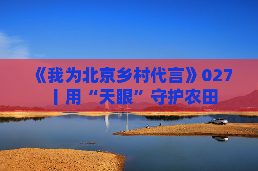 《我为北京乡村代言》027丨用“天眼”守护农田