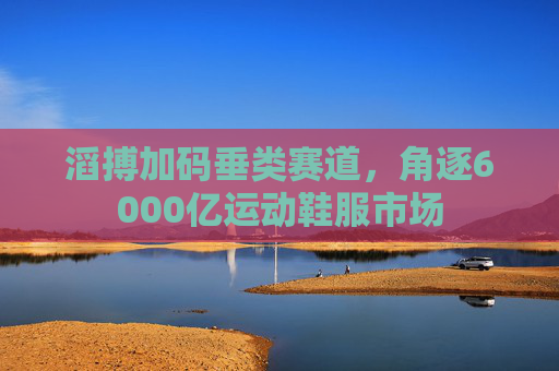 滔搏加码垂类赛道，角逐6000亿运动鞋服市场