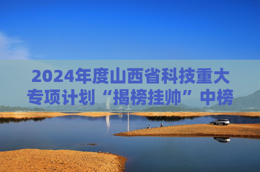 2024年度山西省科技重大专项计划“揭榜挂帅”中榜名单公布