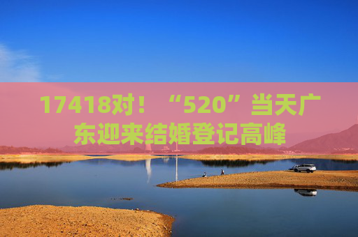 17418对！“520”当天广东迎来结婚登记高峰
