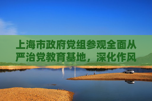 上海市政府党组参观全面从严治党教育基地，深化作风建设
