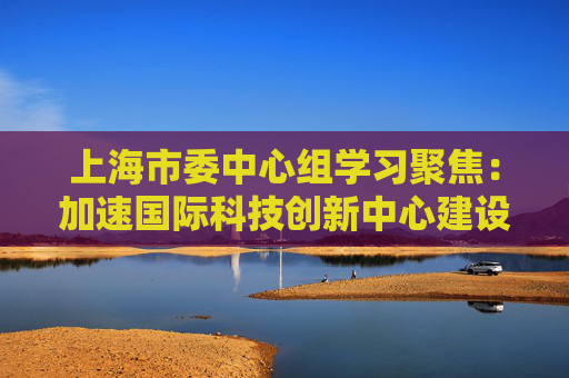 上海市委中心组学习聚焦：加速国际科技创新中心建设
