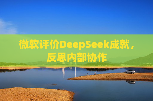 微软评价DeepSeek成就，反思内部协作