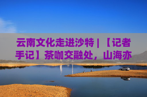 云南文化走进沙特 | 【记者手记】茶咖交融处，山海亦比邻