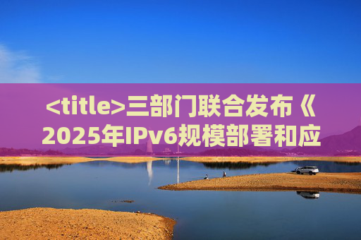 <title>三部门联合发布《2025年IPv6规模部署和应用要点》工作指导</title>