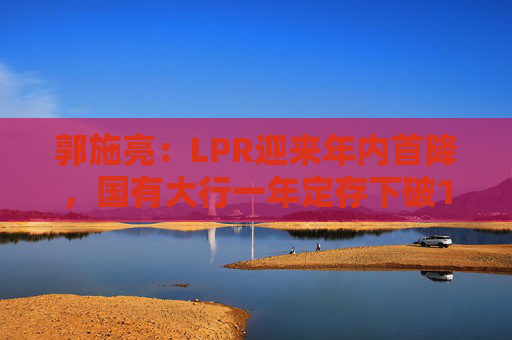 郭施亮：LPR迎来年内首降，国有大行一年定存下破1％，如何影响股市楼市？
