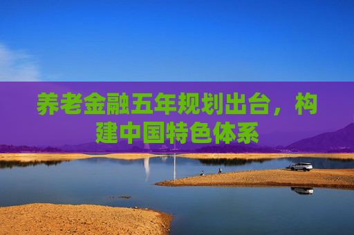 养老金融五年规划出台，构建中国特色体系
