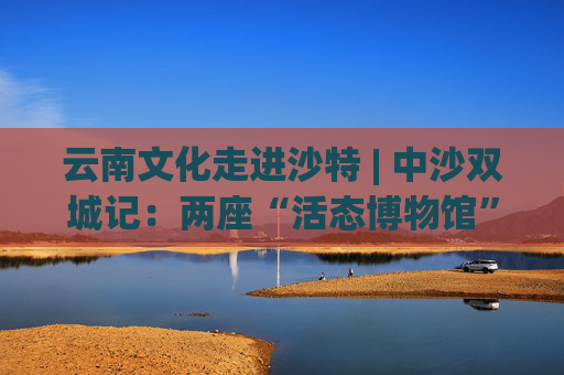 云南文化走进沙特 | 中沙双城记：两座“活态博物馆”的文明对话