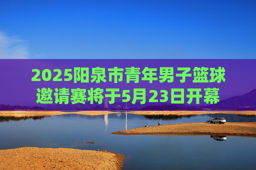 2025阳泉市青年男子篮球邀请赛将于5月23日开幕