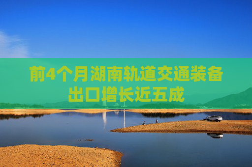 前4个月湖南轨道交通装备出口增长近五成