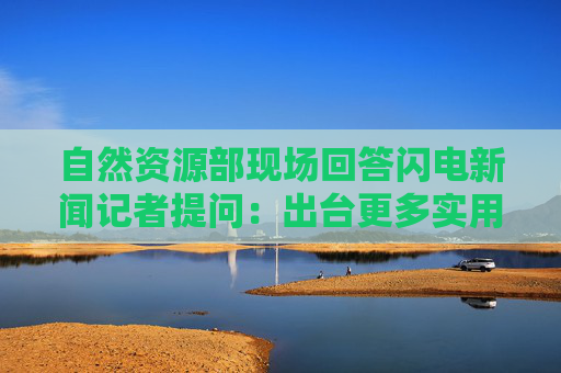 自然资源部现场回答闪电新闻记者提问：出台更多实用有效用地政策 助力城市更新行动