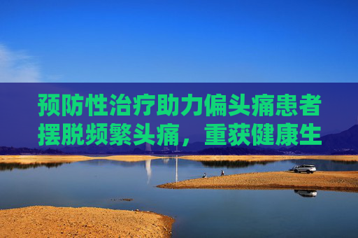 预防性治疗助力偏头痛患者摆脱频繁头痛，重获健康生活
