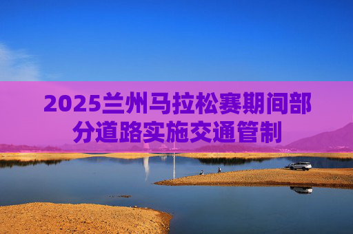 2025兰州马拉松赛期间部分道路实施交通管制