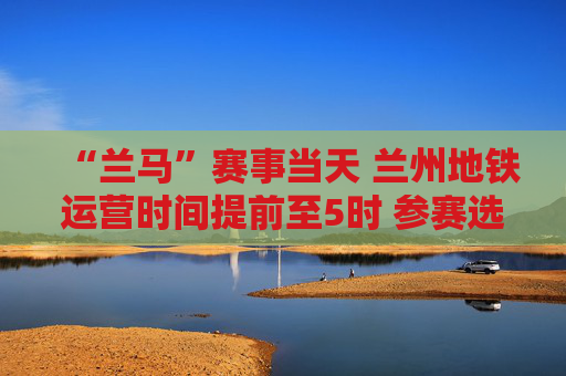 “兰马”赛事当天 兰州地铁运营时间提前至5时 参赛选手及工作人员免费乘车