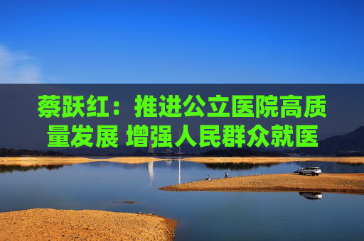 蔡跃红：推进公立医院高质量发展 增强人民群众就医获得感