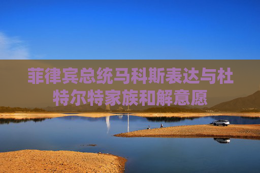 菲律宾总统马科斯表达与杜特尔特家族和解意愿