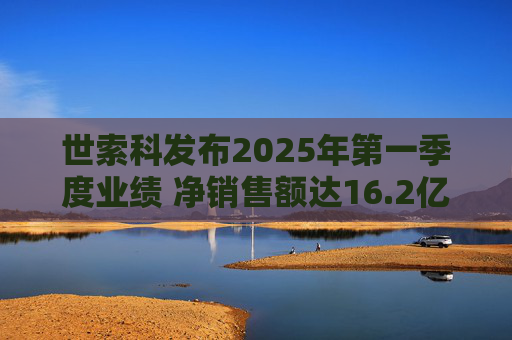 世索科发布2025年第一季度业绩 净销售额达16.2亿欧元