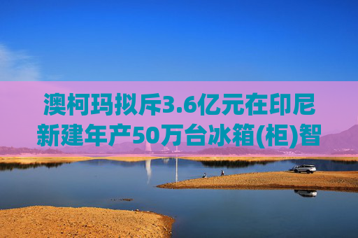 澳柯玛拟斥3.6亿元在印尼新建年产50万台冰箱(柜)智能制造工厂