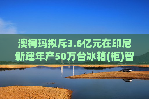 澳柯玛拟斥3.6亿元在印尼新建年产50万台冰箱(柜)智能制造工厂
