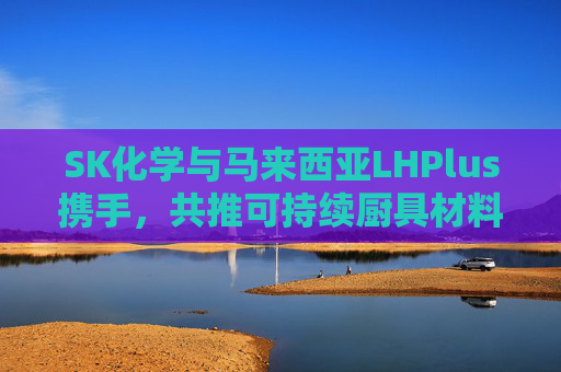 SK化学与马来西亚LHPlus携手，共推可持续厨具材料革新