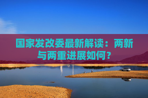 国家发改委最新解读：两新与两重进展如何？