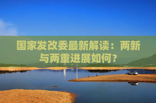 国家发改委最新解读：两新与两重进展如何？