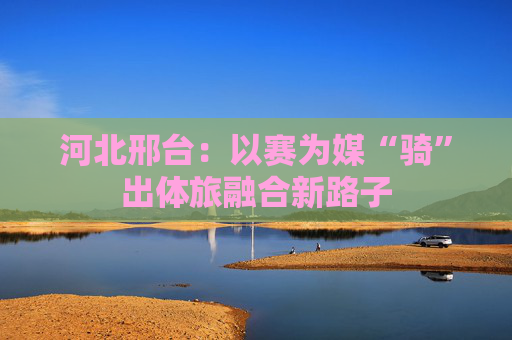 河北邢台：以赛为媒“骑”出体旅融合新路子