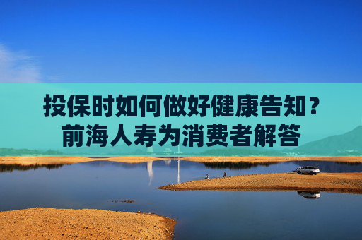 投保时如何做好健康告知？前海人寿为消费者解答