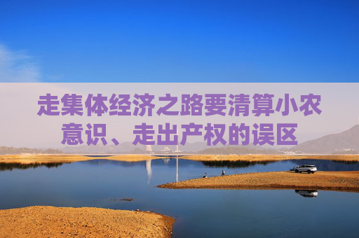 走集体经济之路要清算小农意识、走出产权的误区