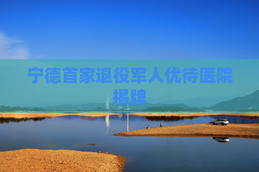 宁德首家退役军人优待医院揭牌