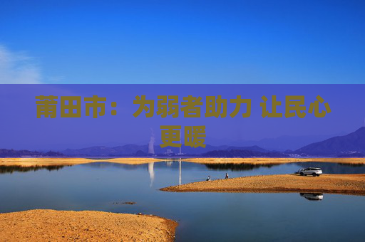 莆田市：为弱者助力 让民心更暖