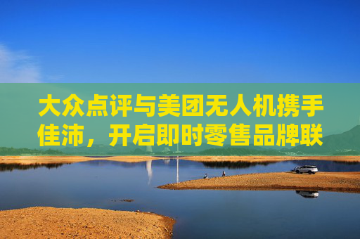 大众点评与美团无人机携手佳沛，开启即时零售品牌联营新纪元