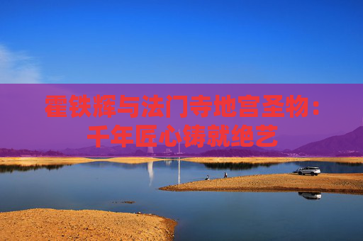 霍铁辉与法门寺地宫圣物：千年匠心铸就绝艺