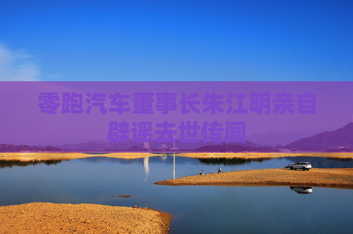 零跑汽车董事长朱江明亲自辟谣去世传闻