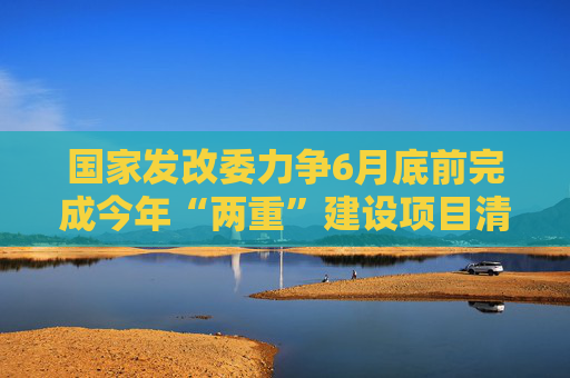 国家发改委力争6月底前完成今年“两重”建设项目清单下达