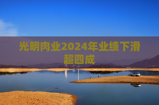光明肉业2024年业绩下滑超四成