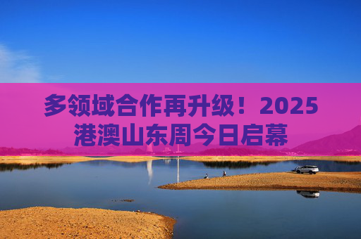 多领域合作再升级！2025港澳山东周今日启幕