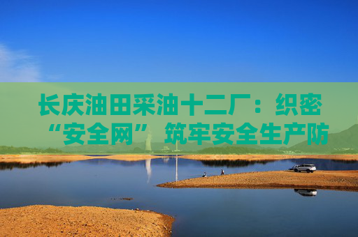 长庆油田采油十二厂：织密“安全网” 筑牢安全生产防线