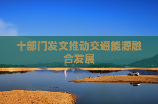 十部门发文推动交通能源融合发展