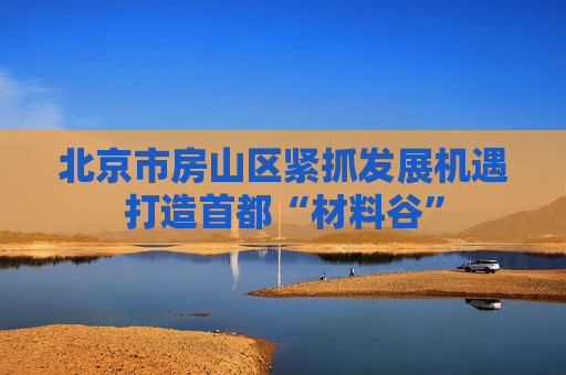 北京市房山区紧抓发展机遇打造首都“材料谷”