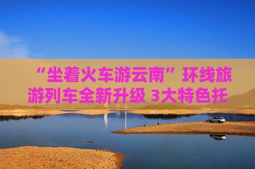“坐着火车游云南”环线旅游列车全新升级 3大特色托运服务满足多元化出行需求