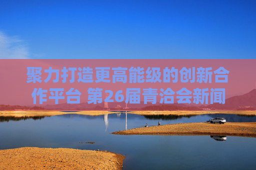 聚力打造更高能级的创新合作平台 第26届青洽会新闻发布会在北京召开