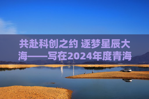共赴科创之约 逐梦星辰大海——写在2024年度青海省科学技术奖励大会召开之际