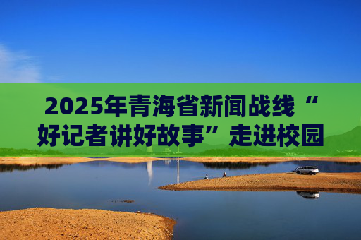 2025年青海省新闻战线“好记者讲好故事”走进校园首场活动举行